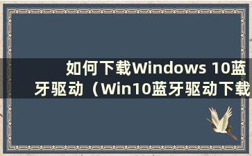 如何下载Windows 10蓝牙驱动（Win10蓝牙驱动下载）